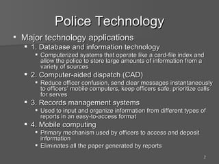 Police Technology Major technology applications 1. Database and information technology Computerized systems that operate like a card-file index and allow the police to store large amounts of information from a variety of sources 2. Computer-aided dispatch (CAD) Reduce officer confusion, send clear messages instantaneously to officers’ mobile computers, keep officers safe, prioritize calls for serves 3. Records management systems Used to input and organize information from different types of reports in an easy-to-access format 4. Mobile computing Primary mechanism used by officers to access and deposit information Eliminates all the paper generated by reports 
