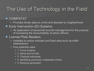 The Use of Technology in the Field COMPSTAT Provides timely data on crime and disorder by neighborhood Early Intervention (EI) Systems  An application of personnel records management for the purpose of increasing the accountability of police officers License Plate Readers Installed on police vehicles and fixed sites such as traffic intersections Five potential uses: 1. Crime analysis 2. Alerts and hot lists 3. Tracking individuals 4. Identifying previously undetected crimes 5. Revenue generation 