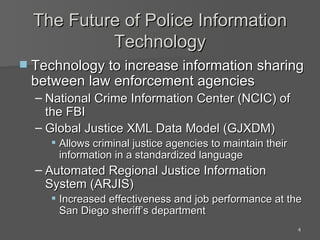 The Future of Police Information Technology Technology to increase information sharing between law enforcement agencies National Crime Information Center (NCIC) of the FBI Global Justice XML Data Model (GJXDM) Allows criminal justice agencies to maintain their information in a standardized language  Automated Regional Justice Information System (ARJIS) Increased effectiveness and job performance at the San Diego sheriff’s department 