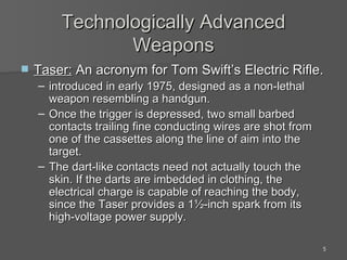 Technologically Advanced Weapons Taser:  An acronym for Tom Swift’s Electric Rifle. introduced in early 1975, designed as a non-lethal weapon resembling a handgun.  Once the trigger is depressed, two small barbed contacts trailing fine conducting wires are shot from one of the cassettes along the line of aim into the target.  The dart-like contacts need not actually touch the skin. If the darts are imbedded in clothing, the electrical charge is capable of reaching the body, since the Taser provides a 1½-inch spark from its high-voltage power supply. 