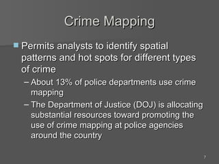 Crime Mapping Permits analysts to identify spatial patterns and hot spots for different types of crime About 13% of police departments use crime mapping The Department of Justice (DOJ) is allocating substantial resources toward promoting the use of crime mapping at police agencies around the country 