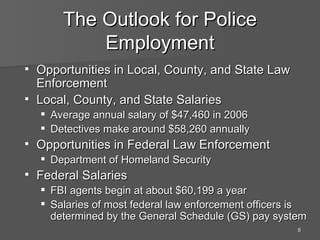 The Outlook for Police Employment Opportunities in Local, County, and State Law Enforcement Local, County, and State Salaries Average annual salary of $47,460 in 2006 Detectives make around $58,260 annually Opportunities in Federal Law Enforcement Department of Homeland Security Federal Salaries FBI agents begin at about $60,199 a year Salaries of most federal law enforcement officers is determined by the General Schedule (GS) pay system 