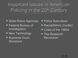 Important Issues in American
Policing in the 20th Century





State Police Agencies
Federal Bureau of
Investigation
New Technology
Supreme Court
Decisions






Police Subculture
Racial/Ethnic Conflict
Crisis of the 1960s
The Research
Revolution

2-13

 