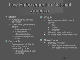 Law Enforcement in Colonial
America


Sheriff
 Appointed by colonial
governor
 Chief local government
official
•
•
•
•



Law enforcement
Collect taxes
Conduct elections
Maintain bridges and
roads

Constable
 Some responsibility for
enforcing law and
maintaining order

 Watch





Watchmen patrolled to guard
against
•
Fire
•
Crime
•
Disorder
Originally, only night watch
All males were expected to serve

 Slave Patrol


Distinctly American
•
Guard against slave revolts
and capture runaway slaves

• Originally elected, later
appointed

2-7

 