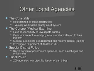Other Local Agencies


The Constable
 Role defined by state constitution
 Typically work within county court system



The Coroner/Medical Examiner
 Have responsibility to investigate crimes
 Coroners are not trained physicians and are elected to their
position
 Medical Examiners are appointed and receive special training
 Investigate 20 percent of deaths in U.S.



Special District Police
 Serve particular government agencies, such as colleges and
universities



Tribal Police
 200 agencies to protect Native American tribes

3-10

 
