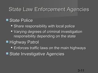 State Law Enforcement Agencies
 State Police




Share responsibility with local police
Varying degrees of criminal investigation
responsibility depending on the state

 Highway Patrol

 Enforces traffic laws on the main highways
 State Investigative Agencies

3-11

 