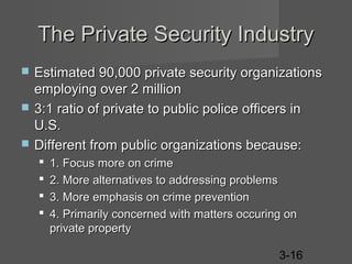 The Private Security Industry




Estimated 90,000 private security organizations
employing over 2 million
3:1 ratio of private to public police officers in
U.S.
Different from public organizations because:





1. Focus more on crime
2. More alternatives to addressing problems
3. More emphasis on crime prevention
4. Primarily concerned with matters occuring on
private property
3-16

 