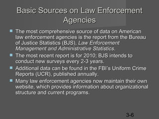 Basic Sources on Law Enforcement
Agencies






The most comprehensive source of data on American
law enforcement agencies is the report from the Bureau
of Justice Statistics (BJS), Law Enforcement
Management and Administrative Statistics.
The most recent report is for 2010; BJS intends to
conduct new surveys every 2-3 years.
Additional data can be found in the FBI’s Uniform Crime
Reports (UCR), published annually.
Many law enforcement agencies now maintain their own
website, which provides information about organizational
structure and current programs.

3-6

 
