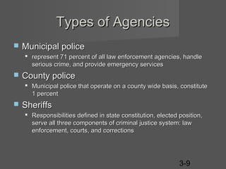 Types of Agencies


Municipal police
 represent 71 percent of all law enforcement agencies, handle
serious crime, and provide emergency services



County police
 Municipal police that operate on a county wide basis, constitute
1 percent



Sheriffs
 Responsibilities defined in state constitution, elected position,
serve all three components of criminal justice system: law
enforcement, courts, and corrections

3-9

 