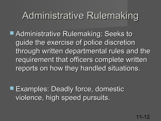 Administrative Rulemaking
 Administrative Rulemaking: Seeks to

guide the exercise of police discretion
through written departmental rules and the
requirement that officers complete written
reports on how they handled situations.
 Examples: Deadly force, domestic

violence, high speed pursuits.
11-12

 