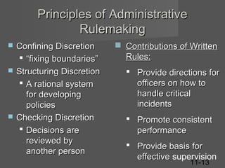 Principles of Administrative
Rulemaking






Confining Discretion
 “fixing boundaries”
Structuring Discretion
 A rational system
for developing
policies
Checking Discretion
 Decisions are
reviewed by
another person

 Contributions of Written
Rules:
 Provide directions for
officers on how to
handle critical
incidents
 Promote consistent
performance
 Provide basis for
effective supervision
11-13

 