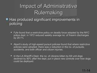 Impact of Administrative
Rulemaking


Has produced significant improvements in
policing
 Fyfe found that a restrictive policy on deadly force adopted by the NYC
police dept. in 1972 reduced weekly average no. of firearm discharges
by 29.1%
 Alpert’s study of high-speed pursuit policies found that where restrictive
policies were adopted, there was a reduction in the no. of pursuits,
accidents, and both officer and citizen injuries.
 In the LA Sheriff’s Dept. the no. of citizens bitten by K9 unit dogs
declined by 90% after the dept. put in place new controls over how dogs
could be deployed.

11-14

 