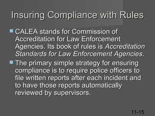 Insuring Compliance with Rules
 CALEA stands for Commission of

Accreditation for Law Enforcement
Agencies. Its book of rules is Accreditation
Standards for Law Enforcement Agencies .
 The primary simple strategy for ensuring
compliance is to require police officers to
file written reports after each incident and
to have those reports automatically
reviewed by supervisors.
11-15

 