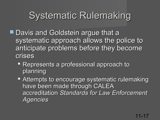 Systematic Rulemaking
 Davis and Goldstein argue that a

systematic approach allows the police to
anticipate problems before they become
crises
 Represents a professional approach to
planning
 Attempts to encourage systematic rulemaking
have been made through CALEA
accreditation Standards for Law Enforcement
Agencies
11-17

 