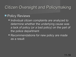 Citizen Oversight and Policymaking
 Policy Reviews

 Individual citizen complaints are analyzed to
determine whether the underlying cause was
a lack of policy (or a bad policy) on the part of
the police department
 Recommendations for new policy are made
as a result

11-18

 
