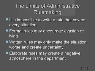 The Limits of Administrative
Rulemaking
 It is impossible to write a rule that covers

every situation
 Formal rules may encourage evasion or
lying
 Written rules may only make the situation
worse and create uncertainty
 Elaborate rules may create a negative
atmosphere in the department
11-19

 