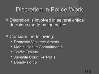 Discretion in Police Work
 Discretion is involved in several critical

decisions made by the police.

 Consider the following:







Domestic Violence Arrests
Mental Health Commitments
Traffic Tickets
Juvenile Court Referrals
Deadly Force
11-2

 