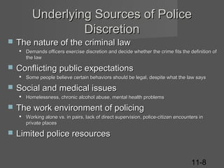 Underlying Sources of Police
Discretion


The nature of the criminal law
 Demands officers exercise discretion and decide whether the crime fits the definition of
the law



Conflicting public expectations
 Some people believe certain behaviors should be legal, despite what the law says



Social and medical issues
 Homelessness, chronic alcohol abuse, mental health problems



The work environment of policing
 Working alone vs. in pairs, lack of direct supervision, police-citizen encounters in
private places



Limited police resources
11-8

 
