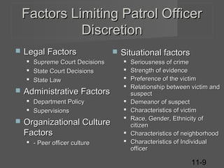 Factors Limiting Patrol Officer
Discretion


Legal Factors






Supreme Court Decisions
State Court Decisions
State Law

Administrative Factors
 Department Policy
 Supervisions



Organizational Culture
Factors
 - Peer officer culture



Situational factors










Seriousness of crime
Strength of evidence
Preference of the victim
Relationship between victim and
suspect
Demeanor of suspect
Characteristics of victim
Race, Gender, Ethnicity of
citizen
Characteristics of neighborhood
Characteristics of Individual
officer

11-9

 