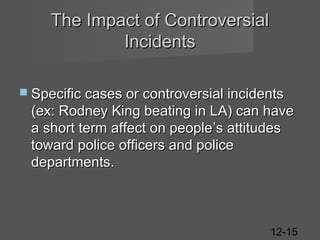 The Impact of Controversial
Incidents
 Specific cases or controversial incidents

(ex: Rodney King beating in LA) can have
a short term affect on people ’s attitudes
toward police officers and police
departments.

12-15

 
