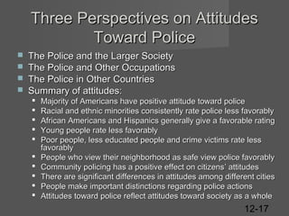 Three Perspectives on Attitudes
Toward Police





The Police and the Larger Society
The Police and Other Occupations
The Police in Other Countries
Summary of attitudes:











Majority of Americans have positive attitude toward police
Racial and ethnic minorities consistently rate police less favorably
African Americans and Hispanics generally give a favorable rating
Young people rate less favorably
Poor people, less educated people and crime victims rate less
favorably
People who view their neighborhood as safe view police favorably
Community policing has a positive effect on citizens’ attitudes
There are significant differences in attitudes among different cities
People make important distinctions regarding police actions
Attitudes toward police reflect attitudes toward society as a whole

12-17

 