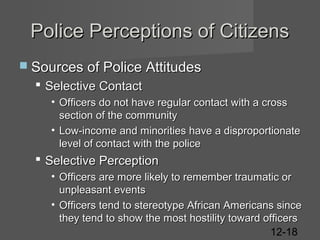 Police Perceptions of Citizens
 Sources of Police Attitudes

 Selective Contact
• Officers do not have regular contact with a cross
section of the community
• Low-income and minorities have a disproportionate
level of contact with the police

 Selective Perception
• Officers are more likely to remember traumatic or
unpleasant events
• Officers tend to stereotype African Americans since
they tend to show the most hostility toward officers
12-18

 
