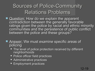 Sources of Police-Community
Relations Problems


Question: How do we explain the apparent
contradiction between the generally favorable
ratings given the police by racial and ethnic minority
communities and the persistence of public conflict
between the police and these groups?



Answer: We must examine specific areas of
policing
 The level of police protection received by different
neighborhoods
 Police officer field practices
 Administrative practices
 Employment practices
12-19

 