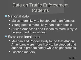Data on Traffic Enforcement
Patterns
 National data





Males more likely to be stopped than females
Young people more likely than older people
African Americans and Hispanics more likely to
be searched than whites

 State and local data

 Meehan and Ponder study found that African
Americans were more likely to be stopped and
queried in predominately white neighborhoods
 Location matters
12-33

 