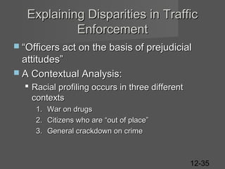 Explaining Disparities in Traffic
Enforcement
 “Officers act on the basis of prejudicial

attitudes”
 A Contextual Analysis:
 Racial profiling occurs in three different
contexts
1.
2.
3.

War on drugs
Citizens who are “out of place”
General crackdown on crime

12-35

 