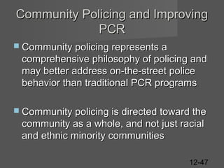 Community Policing and Improving
PCR
 Community policing represents a

comprehensive philosophy of policing and
may better address on-the-street police
behavior than traditional PCR programs
 Community policing is directed toward the

community as a whole, and not just racial
and ethnic minority communities
12-47

 