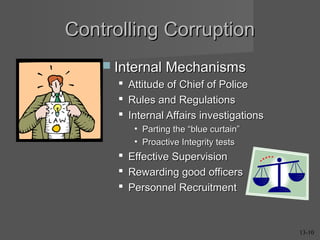 Controlling Corruption
 Internal Mechanisms




Attitude of Chief of Police
Rules and Regulations
Internal Affairs investigations
• Parting the “blue curtain”
• Proactive Integrity tests





Effective Supervision
Rewarding good officers
Personnel Recruitment

13-10

 