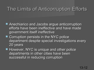The Limits of Anticorruption Efforts






Anechiarico and Jacobs argue anticorruption
efforts have been ineffective and have made
government itself ineffective
Corruption persists in the NYC police
department despite special investigations every
20 years
However, NYC is unique and other police
departments in other cities have been
successful in reducing corruption
13-12

 