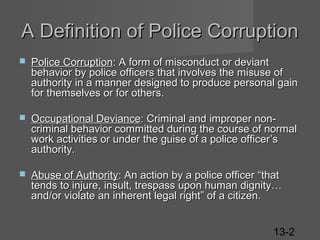 A Definition of Police Corruption


Police Corruption: A form of misconduct or deviant
behavior by police officers that involves the misuse of
authority in a manner designed to produce personal gain
for themselves or for others.



Occupational Deviance: Criminal and improper noncriminal behavior committed during the course of normal
work activities or under the guise of a police officer’s
authority.



Abuse of Authority: An action by a police officer “that
tends to injure, insult, trespass upon human dignity…
and/or violate an inherent legal right” of a citizen.
13-2

 