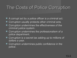 The Costs of Police Corruption







A corrupt act by a police officer is a criminal act.
Corruption usually protects other criminal acts.
Corruption undermines the effectiveness of the
criminal justice system.
Corruption undermines the professionalism of a
police department.
Corruption is a secret tax adding up to millions of
dollars a year.
Corruption undermines public confidence in the
police.
13-3

 