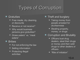 Types of Corruption


Gratuities
 Free meals, dry cleaning,
or discounts
 Receive or not receive?
 Why would business
persons give gratuities?
 Grass eaters” vs. “meat
eaters”



Bribes
 For not enforcing the law
 Selling information
 Protecting illegal
activities



Theft and burglary
 Taking money from
people arrested for
drunkenness
 Stealing property,
money, or drugs



Corruption and Brutality
 Officers bust drug
dealers, steal their drugs
or money and then sold
drugs to other dealers or
officers
 “Rite of initiation”

13-4

 