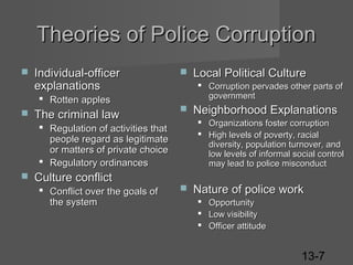 Theories of Police Corruption


Individual-officer
explanations
 Rotten apples



The criminal law



 Corruption pervades other parts of
government



Culture conflict
 Conflict over the goals of
the system

Neighborhood Explanations
 Organizations foster corruption
 High levels of poverty, racial
diversity, population turnover, and
low levels of informal social control
may lead to police misconduct

 Regulation of activities that
people regard as legitimate
or matters of private choice
 Regulatory ordinances


Local Political Culture



Nature of police work
 Opportunity
 Low visibility
 Officer attitude

13-7

 