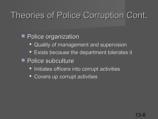 Theories of Police Corruption Cont.


Police organization
 Quality of management and supervision
 Exists because the department tolerates it



Police subculture
 Initiates officers into corrupt activities
 Covers up corrupt activities

13-8

 