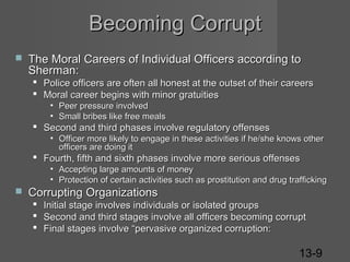 Becoming Corrupt


The Moral Careers of Individual Officers according to
Sherman:
 Police officers are often all honest at the outset of their careers
 Moral career begins with minor gratuities
• Peer pressure involved
• Small bribes like free meals

 Second and third phases involve regulatory offenses

• Officer more likely to engage in these activities if he/she knows other
officers are doing it

 Fourth, fifth and sixth phases involve more serious offenses

• Accepting large amounts of money
• Protection of certain activities such as prostitution and drug trafficking



Corrupting Organizations
 Initial stage involves individuals or isolated groups
 Second and third stages involve all officers becoming corrupt
 Final stages involve “pervasive organized corruption:

13-9

 