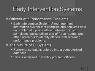Early Intervention Systems


Officers with Performance Problems
 Early Intervention System: A management
information system that complies and analyzes data
on problematic police officer behavior, citizen
complaints, police officer use-of-force reports, and
other indicators to identify officers with recurring
performance problems.



The Nature of EI Systems
 Performance data is entered into a computerized
database
 Data is analyzed to identify problem officers
14-10

 