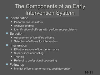 The Components of an Early
Intervention System


Identification






Performance indicators
Analysis of data
Identification of officers with performance problems

Selection
 Assessment of identified officers
 Selection of officers for intervention



Intervention







Effort to improve officer performance
Supervisor’s counseling
Training
Referral to professional counseling

Follow-up
 Monitor officer’s performance, postintervention

14-11

 