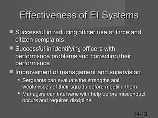 Effectiveness of EI Systems





Successful in reducing officer use of force and
citizen complaints
Successful in identifying officers with
performance problems and correcting their
performance
Improvement of management and supervision
 Sergeants can evaluate the strengths and
weaknesses of their squads before meeting them
 Managers can intervene with help before misconduct
occurs and requires discipline
14-13

 
