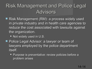 Risk Management and Police Legal
Advisors


Risk Management (RM): a process widely used
in private industry and in health care agencies to
reduce the cost associated with lawsuits against
the organization.
 Not widely used in U.S.



Police Legal Advisor: a lawyer or team of
lawyers employed by the police department
itself.
 Purpose is preventative: review policies before a
problem arises
14-14

 