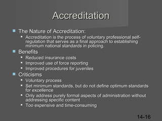 Accreditation


The Nature of Accreditation:
 Accreditation is the process of voluntary professional selfregulation that serves as a final approach to establishing
minimum national standards in policing.



Benefits
 Reduced insurance costs
 Improved use of force reporting
 Improved procedures for juveniles



Criticisms
 Voluntary process
 Set minimum standards, but do not define optimum standards
for excellence
 Only address purely formal aspects of administration without
addressing specific content
 Too expensive and time-consuming

14-16

 