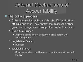 External Mechanisms of
Accountability


The political process
 Citizens can elect police chiefs, sheriffs, and other
officials and thus, they control the police and other
government agencies through the political process
 Executive Branch
• Appoints police chiefs, directors of state police, U.S.
attorney general

 Legislative Branch
• Budgets

 Judicial Branch
• Serves as a check and balance, assuring compliance with
the law

14-17

 