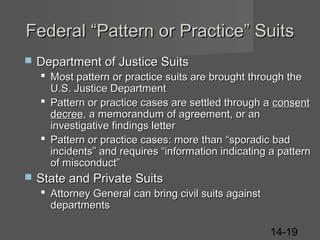 Federal “Pattern or Practice” Suits


Department of Justice Suits
 Most pattern or practice suits are brought through the
U.S. Justice Department
 Pattern or practice cases are settled through a consent
decree, a memorandum of agreement, or an
investigative findings letter
 Pattern or practice cases: more than “sporadic bad
incidents” and requires “information indicating a pattern
of misconduct”



State and Private Suits
 Attorney General can bring civil suits against
departments
14-19

 