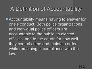 A Definition of Accountability
 Accountability means having to answer for

one’s conduct. Both police organizations
and individual police officers are
accountable to the public, to elected
officials, and to the courts for how well
they control crime and maintain order
while remaining in compliance with the
law.
14-2

 