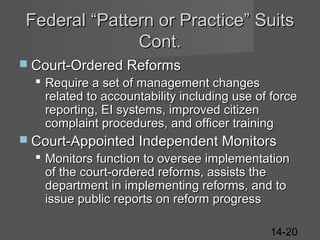 Federal “Pattern or Practice” Suits
Cont.
 Court-Ordered Reforms

 Require a set of management changes
related to accountability including use of force
reporting, EI systems, improved citizen
complaint procedures, and officer training
 Court-Appointed Independent Monitors

 Monitors function to oversee implementation
of the court-ordered reforms, assists the
department in implementing reforms, and to
issue public reports on reform progress
14-20

 