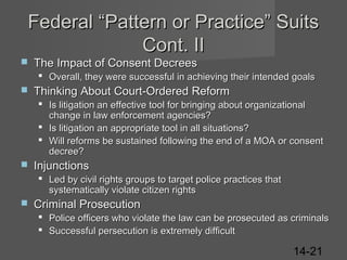Federal “Pattern or Practice” Suits
Cont. II


The Impact of Consent Decrees
 Overall, they were successful in achieving their intended goals



Thinking About Court-Ordered Reform
 Is litigation an effective tool for bringing about organizational
change in law enforcement agencies?
 Is litigation an appropriate tool in all situations?
 Will reforms be sustained following the end of a MOA or consent
decree?



Injunctions
 Led by civil rights groups to target police practices that
systematically violate citizen rights



Criminal Prosecution
 Police officers who violate the law can be prosecuted as criminals
 Successful persecution is extremely difficult

14-21

 
