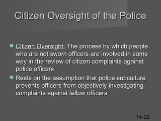 Citizen Oversight of the Police




Citizen Oversight: The process by which people
who are not sworn officers are involved in some
way in the review of citizen complaints against
police officers
Rests on the assumption that police subculture
prevents officers from objectively investigating
complaints against fellow officers

14-22

 