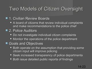 Two Models of Citizen Oversight


1. Civilian Review Boards
 A board of citizens that review individual complaints
and make recommendations to the police chief



2. Police Auditors
 Do not investigate individual citizen complaints
 Monitor the operations of the police department



Goals and Objectives
 Both operate on the assumption that providing some
citizen input will improve policing
 Seek increased transparency of police departments
 Both issue detailed public reports of findings
14-23

 